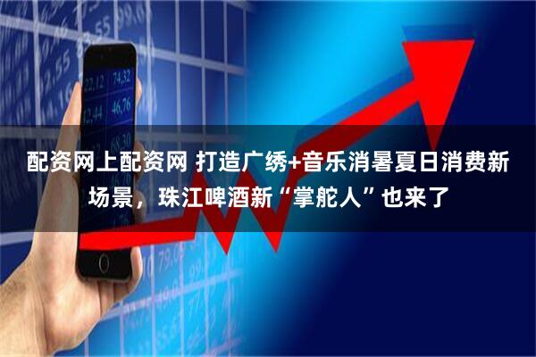 配资网上配资网 打造广绣+音乐消暑夏日消费新场景，珠江啤酒新“掌舵人”也来了