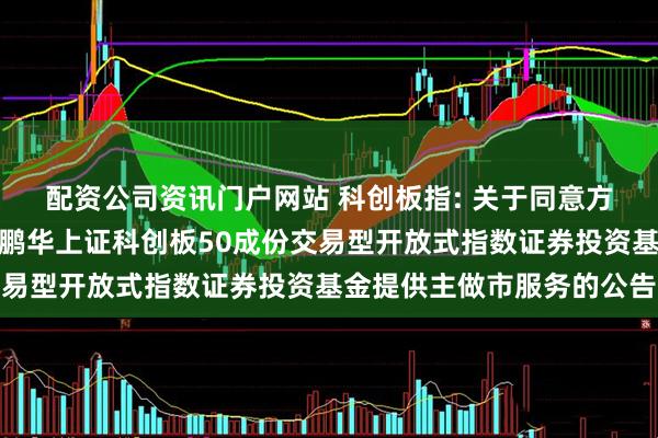 配资公司资讯门户网站 科创板指: 关于同意方正证券股份有限公司为鹏华上证科创板50成份交易型开放式指数证券投资基金提供主做市服务的公告