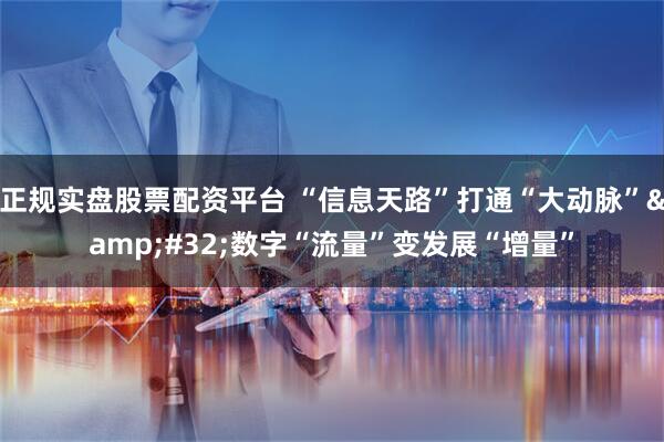 正规实盘股票配资平台 “信息天路”打通“大动脉” 数字“流量”变发展“增量”