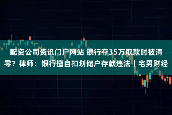 配资公司资讯门户网站 银行存35万取款时被清零？律师：银行擅自扣划储户存款违法｜宅男财经
