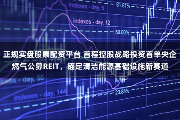 正规实盘股票配资平台 首程控股战略投资首单央企燃气公募REIT，锚定清洁能源基础设施新赛道