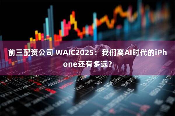 前三配资公司 WAIC2025：我们离AI时代的iPhone还有多远？