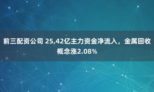 前三配资公司 25.42亿主力资金净流入，金属回收概念涨2.08%