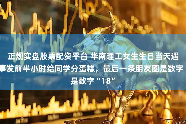 正规实盘股票配资平台 华南理工女生生日当天遇难：事发前半小时给同学分蛋糕，最后一条朋友圈是数字“18”