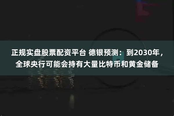 正规实盘股票配资平台 德银预测：到2030年，全球央行可能会持有大量比特币和黄金储备