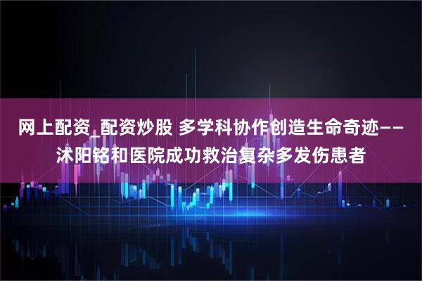 网上配资_配资炒股 多学科协作创造生命奇迹——沭阳铭和医院成功救治复杂多发伤患者